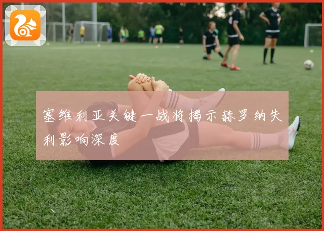 塞维利亚关键一战将揭示赫罗纳失利影响深度