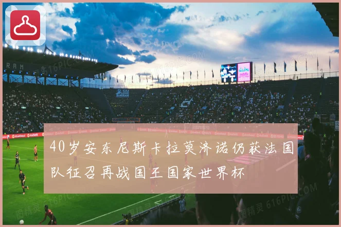 40岁安东尼斯卡拉莫济诺仍获法国队征召再战国王国家世界杯
