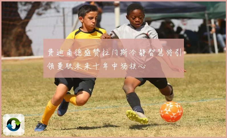 费迪南德盛赞拉门斯冷静智慧将引领曼联未来十年中场核心