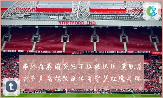 弗格森赛前突发不适被送医 曼联看台齐声高歌致敬传奇守望红魔之魂