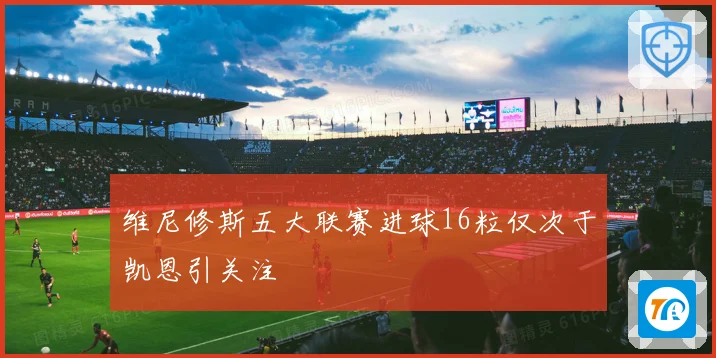 维尼修斯五大联赛进球16粒仅次于凯恩引关注