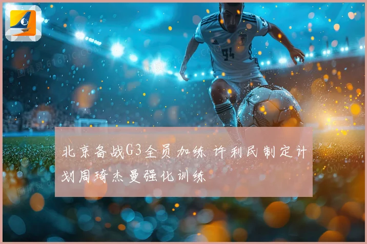 北京备战G3全员加练 许利民制定计划周琦杰曼强化训练