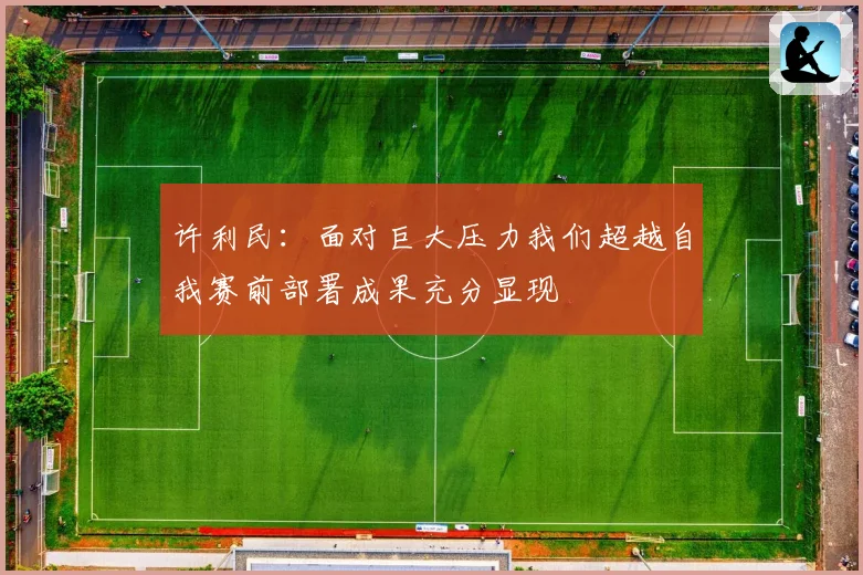 许利民：面对巨大压力我们超越自我赛前部署成果充分显现