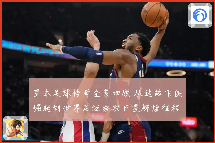 罗本足球传奇全景回顾 从边路飞侠崛起到世界足坛经典巨星辉煌征程揭秘