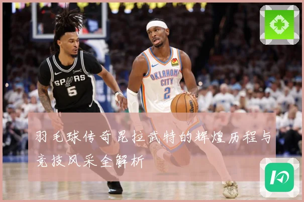 羽毛球传奇昆拉武特的辉煌历程与竞技风采全解析