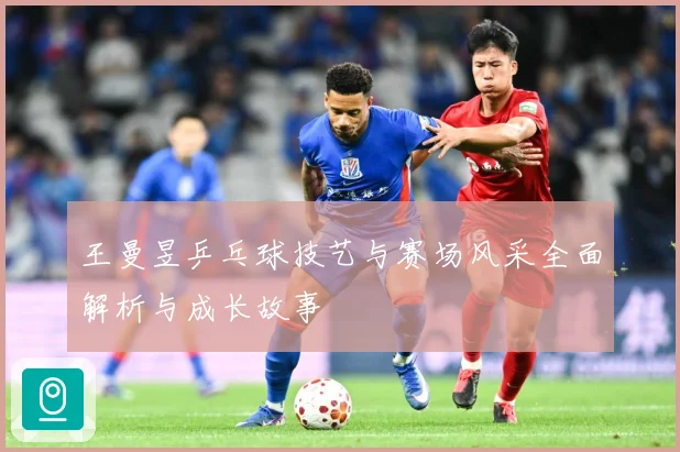 王曼昱乒乓球技艺与赛场风采全面解析与成长故事