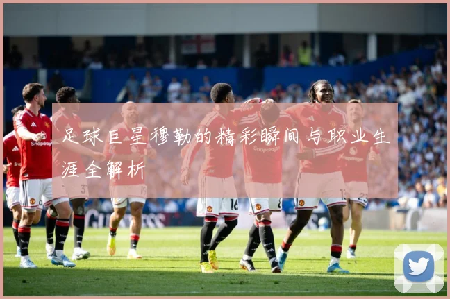 足球巨星穆勒的精彩瞬间与职业生涯全解析