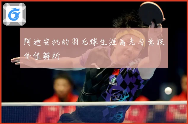 阿迪安托的羽毛球生涯高光与竞技价值解析