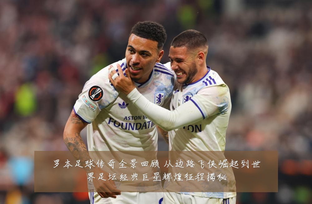 罗本足球传奇全景回顾 从边路飞侠崛起到世界足坛经典巨星辉煌征程揭秘